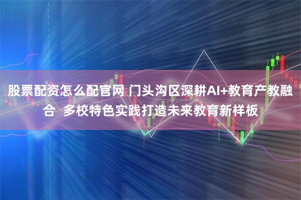 股票配资怎么配官网 门头沟区深耕AI+教育产教融合  多校特色实践打造未来教育新样板