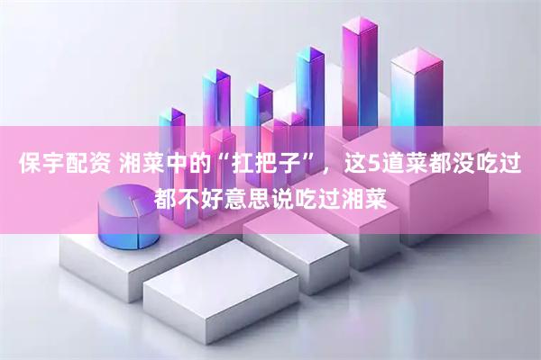 保宇配资 湘菜中的“扛把子”，这5道菜都没吃过都不好意思说吃过湘菜