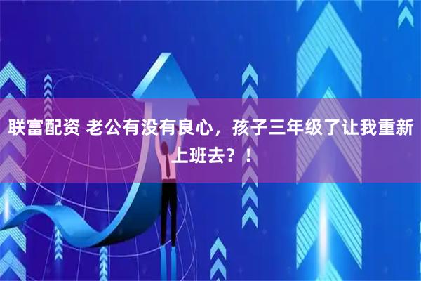 联富配资 老公有没有良心，孩子三年级了让我重新上班去？！