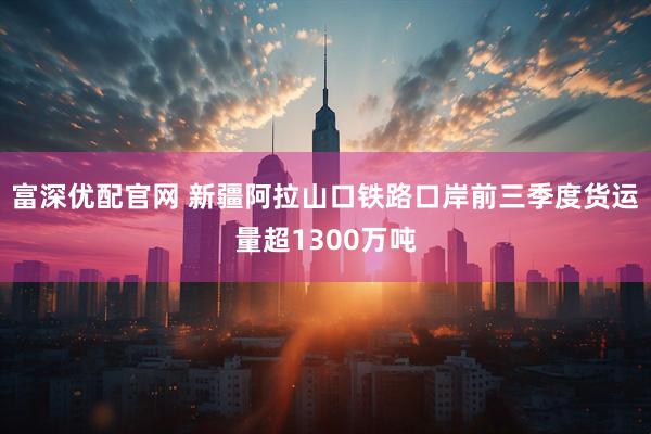 富深优配官网 新疆阿拉山口铁路口岸前三季度货运量超1300万吨