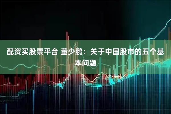 配资买股票平台 董少鹏：关于中国股市的五个基本问题
