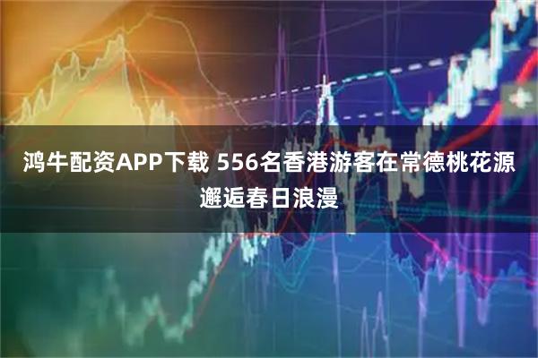 鸿牛配资APP下载 556名香港游客在常德桃花源邂逅春日浪漫