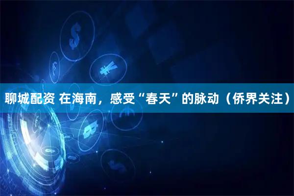 聊城配资 在海南，感受“春天”的脉动（侨界关注）
