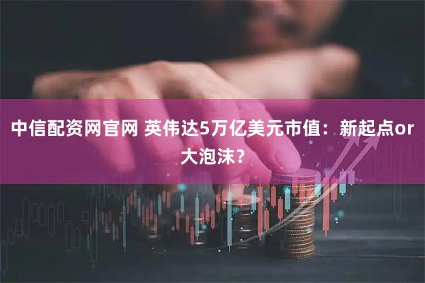 中信配资网官网 英伟达5万亿美元市值：新起点or大泡沫？
