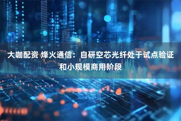 大咖配资 烽火通信：自研空芯光纤处于试点验证和小规模商用阶段