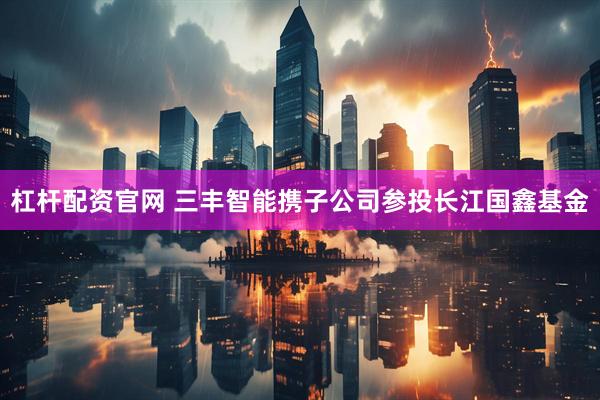 杠杆配资官网 三丰智能携子公司参投长江国鑫基金