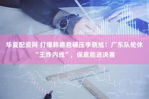 华夏配资网 打爆韩德君碾压李晓旭！广东队轮休“王炸内线”，保底能进决赛