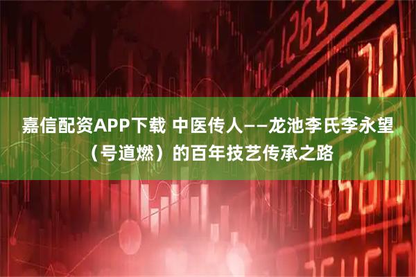 嘉信配资APP下载 中医传人——龙池李氏李永望（号道燃）的百年技艺传承之路