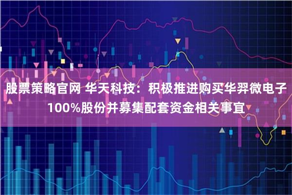 股票策略官网 华天科技：积极推进购买华羿微电子100%股份并募集配套资金相关事宜