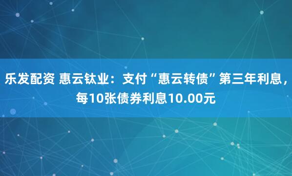 乐发配资 惠云钛业：支付“惠云转债”第三年利息，每10张债券利息10.00元