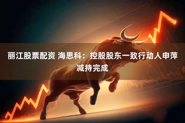 丽江股票配资 海思科：控股股东一致行动人申萍减持完成