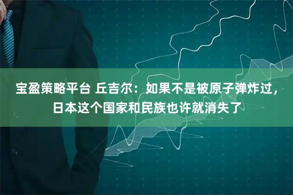 宝盈策略平台 丘吉尔：如果不是被原子弹炸过，日本这个国家和民族也许就消失了