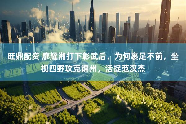 旺鼎配资 廖耀湘打下彰武后，为何裹足不前，坐视四野攻克锦州，活捉范汉杰