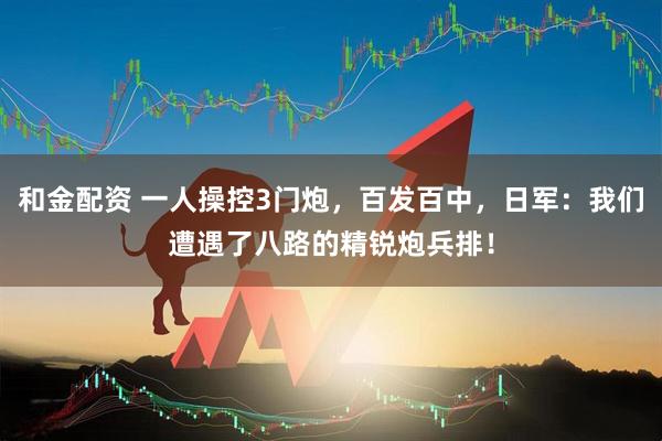 和金配资 一人操控3门炮，百发百中，日军：我们遭遇了八路的精锐炮兵排！