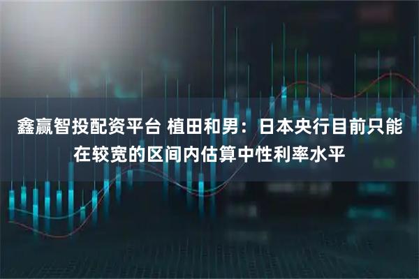 鑫赢智投配资平台 植田和男：日本央行目前只能在较宽的区间内估算中性利率水平