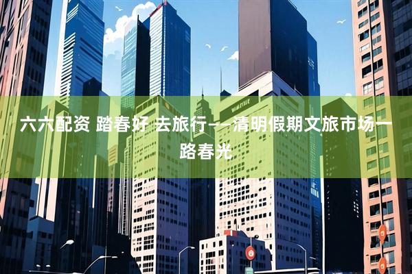 六六配资 踏春好 去旅行——清明假期文旅市场一路春光