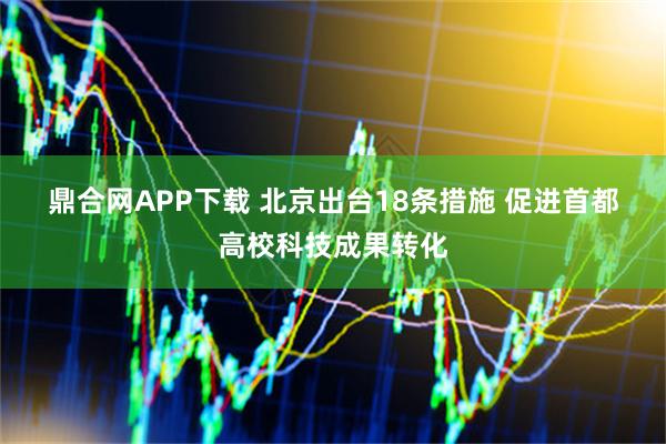 鼎合网APP下载 北京出台18条措施 促进首都高校科技成果转化