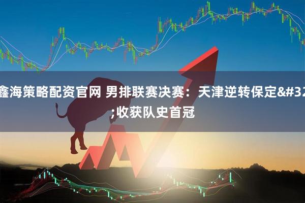 鑫海策略配资官网 男排联赛决赛：天津逆转保定 收获队史首冠