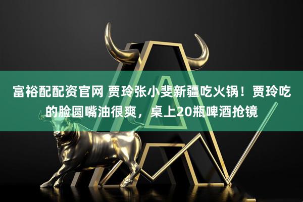 富裕配配资官网 贾玲张小斐新疆吃火锅！贾玲吃的脸圆嘴油很爽，桌上20瓶啤酒抢镜