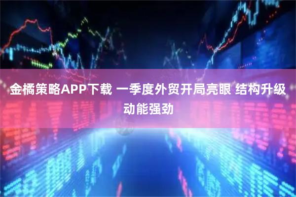 金橘策略APP下载 一季度外贸开局亮眼 结构升级动能强劲