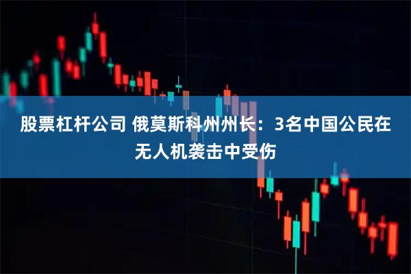 股票杠杆公司 俄莫斯科州州长：3名中国公民在无人机袭击中受伤