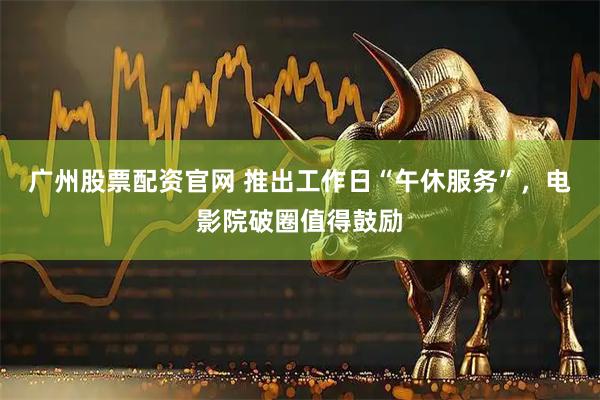 广州股票配资官网 推出工作日“午休服务”，电影院破圈值得鼓励