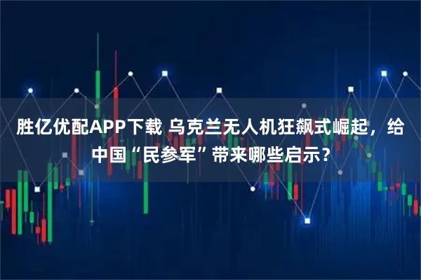 胜亿优配APP下载 乌克兰无人机狂飙式崛起，给中国“民参军”带来哪些启示？