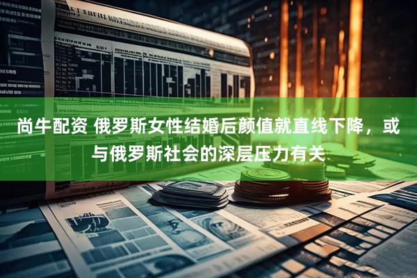 尚牛配资 俄罗斯女性结婚后颜值就直线下降，或与俄罗斯社会的深层压力有关