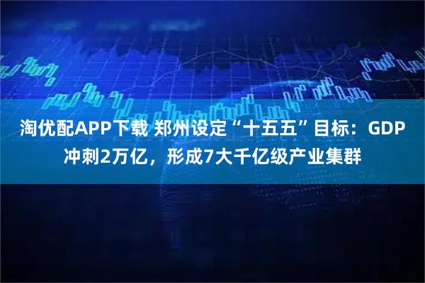 淘优配APP下载 郑州设定“十五五”目标：GDP冲刺2万亿，形成7大千亿级产业集群