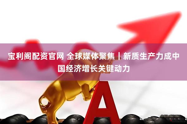 宝利阁配资官网 全球媒体聚焦｜新质生产力成中国经济增长关键动力