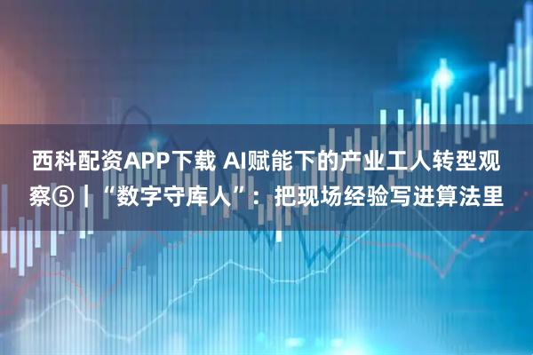 西科配资APP下载 AI赋能下的产业工人转型观察⑤｜“数字守库人”：把现场经验写进算法里